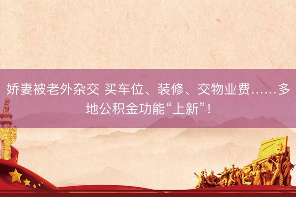 娇妻被老外杂交 买车位、装修、交物业费……多地公积金功能“上新”！