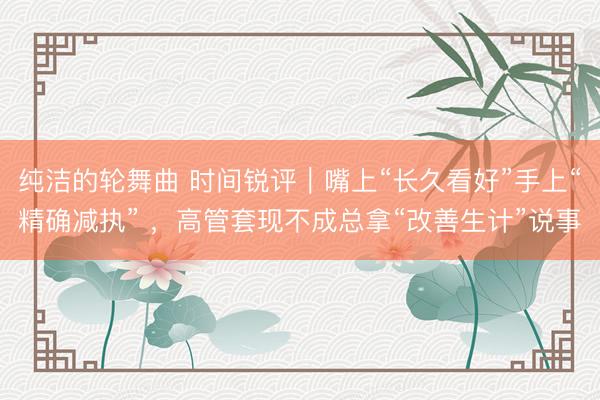 纯洁的轮舞曲 时间锐评｜嘴上“长久看好”手上“精确减执” ，高管套现不成总拿“改善生计”说事