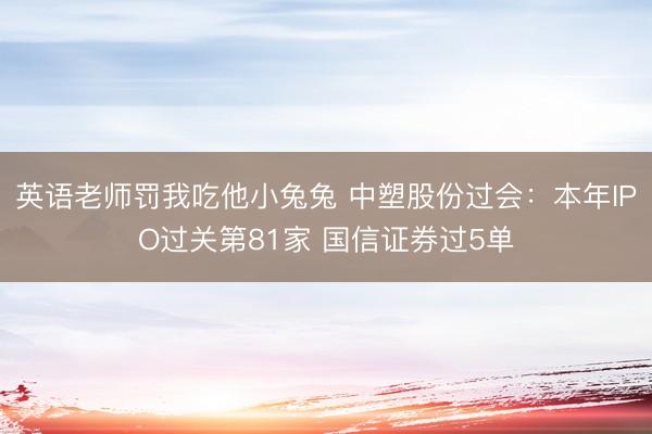 英语老师罚我吃他小兔兔 中塑股份过会：本年IPO过关第81家 国信证券过5单