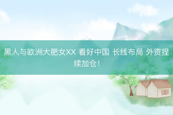 黑人与欧洲大肥女XX 看好中国 长线布局 外资捏续加仓！