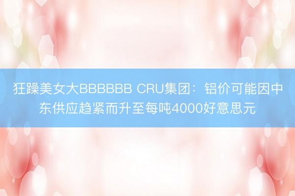 狂躁美女大BBBBBB CRU集团：铝价可能因中东供应趋紧而升至每吨4000好意思元