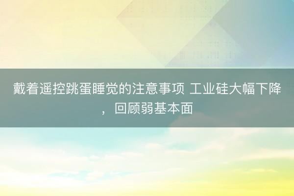 戴着遥控跳蛋睡觉的注意事项 工业硅大幅下降，回顾弱基本面
