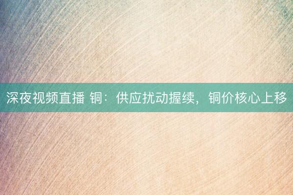 深夜视频直播 铜：供应扰动握续，铜价核心上移
