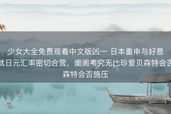 少女大全免费观看中文版凶一 日本重申与好意思国就日元汇率密切合营，阛阓考究无比珍爱贝森特会否施压