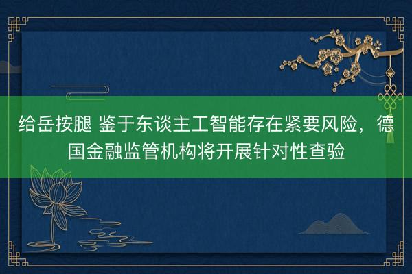 给岳按腿 鉴于东谈主工智能存在紧要风险，德国金融监管机构将开展针对性查验