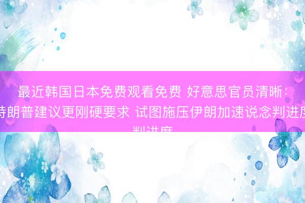 最近韩国日本免费观看免费 好意思官员清晰：特朗普建议更刚硬要求 试图施压伊朗加速说念判进度