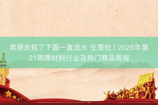 男朋友抠了下面一直流水 生意社 | 2026年第21周原材料行业及热门商品周报