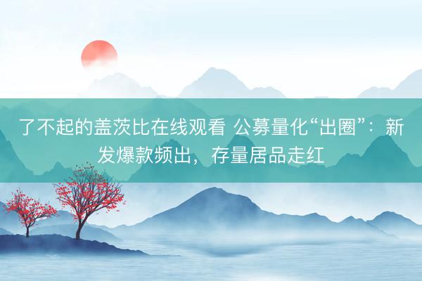了不起的盖茨比在线观看 公募量化“出圈”：新发爆款频出，存量居品走红