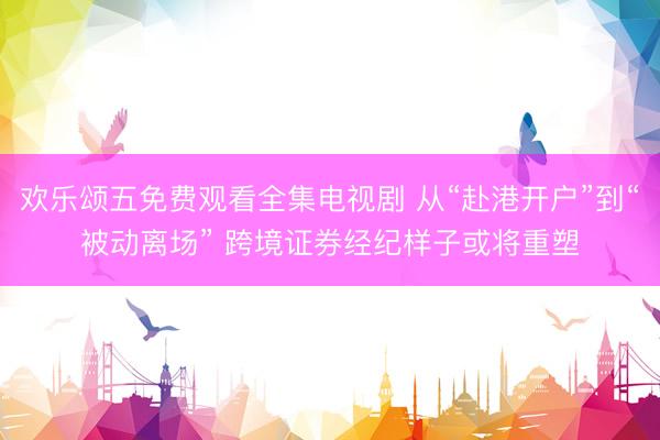 欢乐颂五免费观看全集电视剧 从“赴港开户”到“被动离场” 跨境证券经纪样子或将重塑