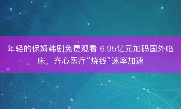 年轻的保姆韩剧免费观看 6.95亿元加码国外临床，齐心医疗“烧钱”速率加速
