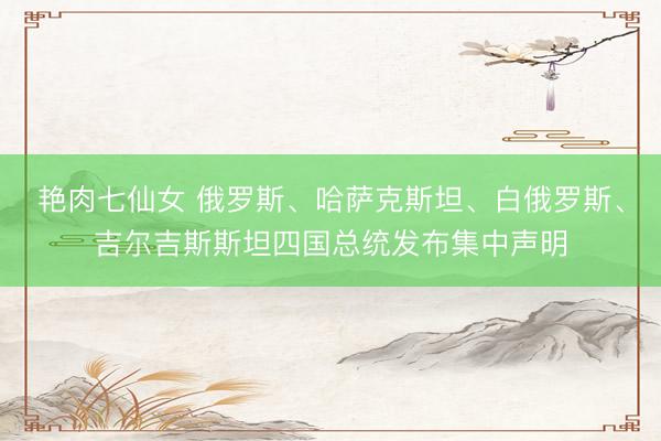 艳肉七仙女 俄罗斯、哈萨克斯坦、白俄罗斯、吉尔吉斯斯坦四国总统发布集中声明
