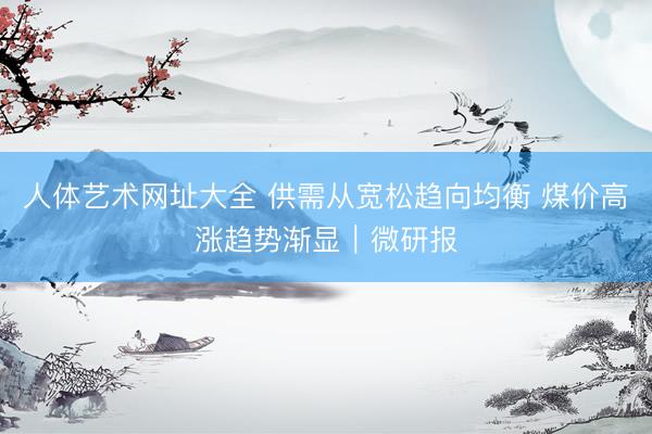 人体艺术网址大全 供需从宽松趋向均衡 煤价高涨趋势渐显｜微研报