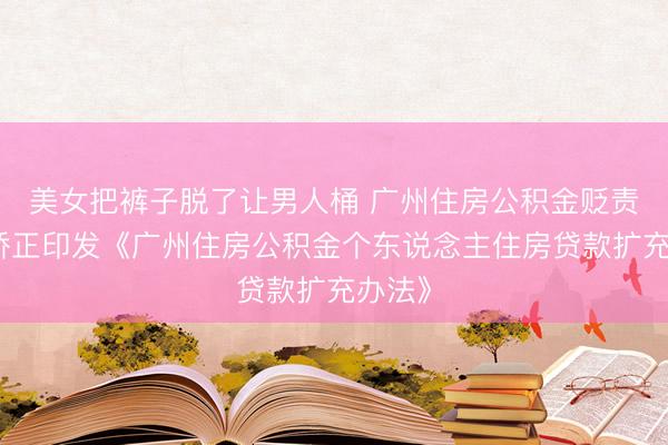 美女把裤子脱了让男人桶 广州住房公积金贬责中心矫正印发《广州住房公积金个东说念主住房贷款扩充办法》