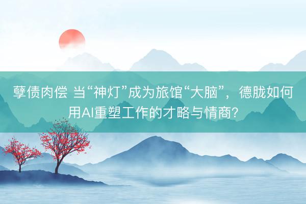 孽债肉偿 当“神灯”成为旅馆“大脑”，德胧如何用AI重塑工作的才略与情商？
