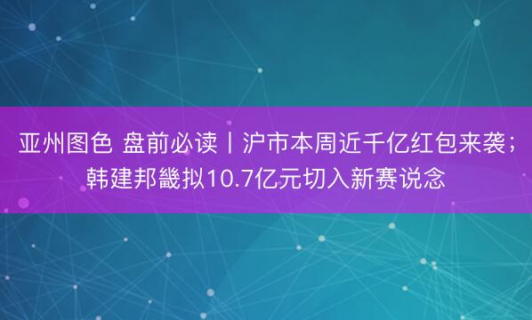 亚州图色 盘前必读丨沪市本周近千亿红包来袭;韩建邦畿拟10.7亿元切入新赛说念