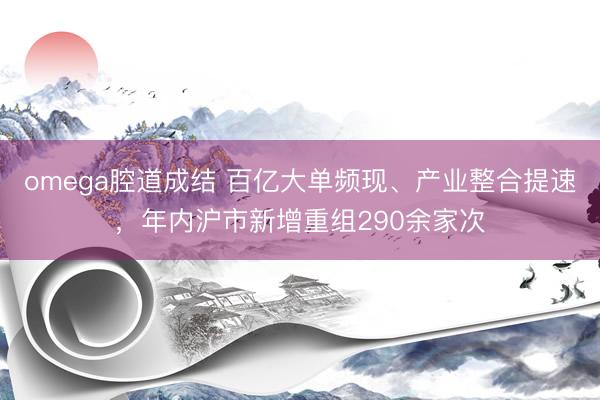 omega腔道成结 百亿大单频现、产业整合提速，年内沪市新增重组290余家次