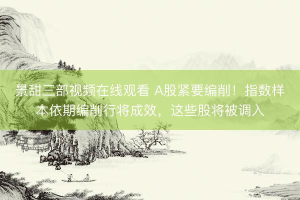 景甜三部视频在线观看 A股紧要编削！指数样本依期编削行将成效，这些股将被调入