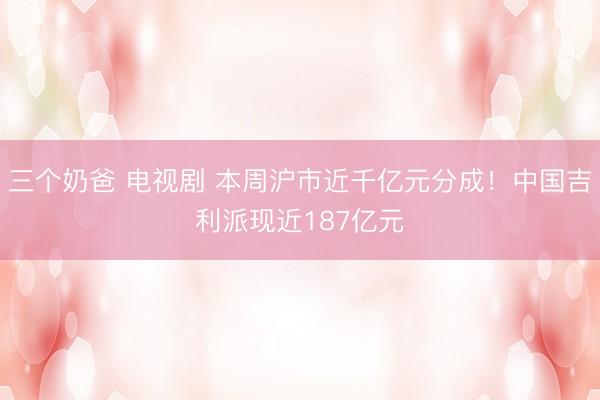 三个奶爸 电视剧 本周沪市近千亿元分成！中国吉利派现近187亿元