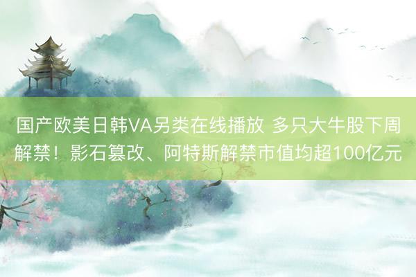 国产欧美日韩VA另类在线播放 多只大牛股下周解禁！影石篡改、阿特斯解禁市值均超100亿元