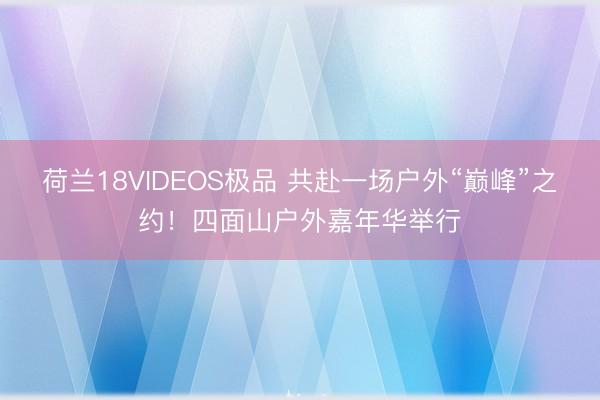 荷兰18VIDEOS极品 共赴一场户外“巅峰”之约！四面山户外嘉年华举行