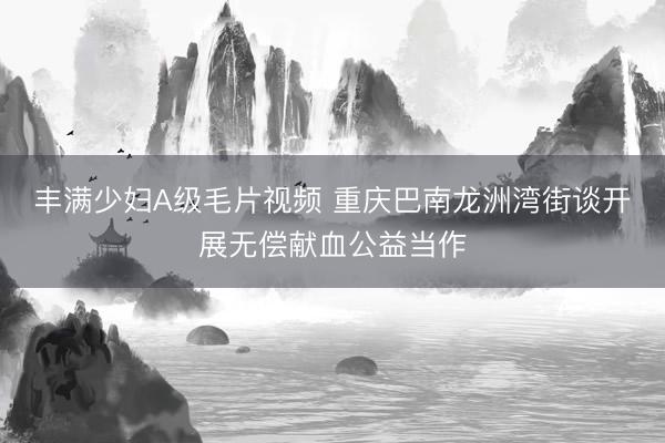 丰满少妇A级毛片视频 重庆巴南龙洲湾街谈开展无偿献血公益当作