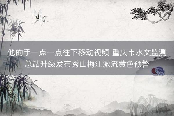 他的手一点一点往下移动视频 重庆市水文监测总站升级发布秀山梅江激流黄色预警