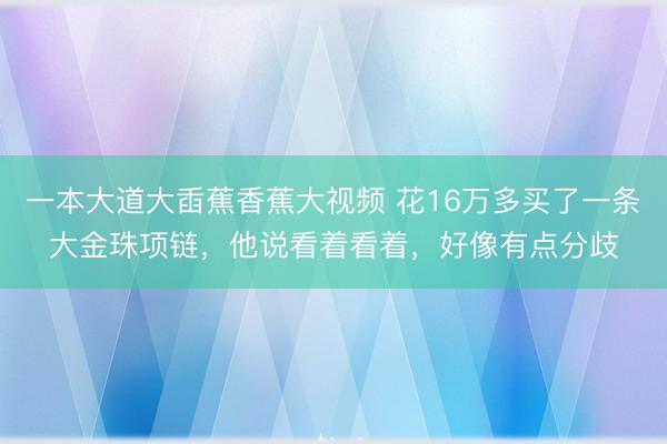 一本大道大臿蕉香蕉大视频 花16万多买了一条大金珠项链，他说看着看着，好像有点分歧