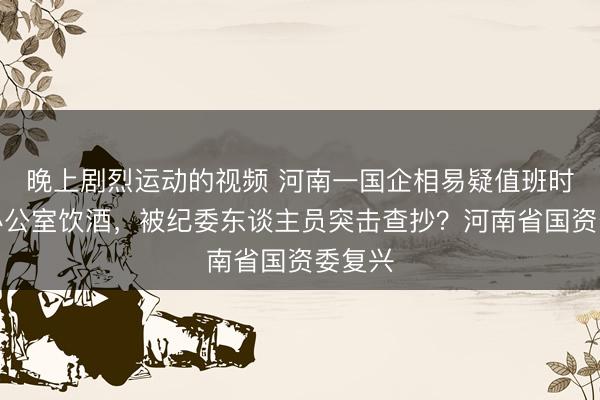 晚上剧烈运动的视频 河南一国企相易疑值班时刻在办公室饮酒，被纪委东谈主员突击查抄？河南省国资委复兴