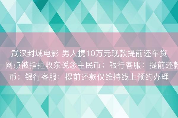 武汉封城电影 男人携10万元现款提前还车贷遭拒,祯祥银行广州一网点被指拒收东说念主民币;银行客服:提前还款仅维持线上预约办理