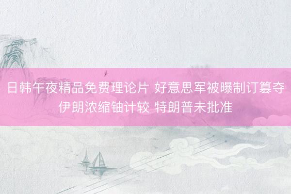 日韩午夜精品免费理论片 好意思军被曝制订篡夺伊朗浓缩铀计较 特朗普未批准