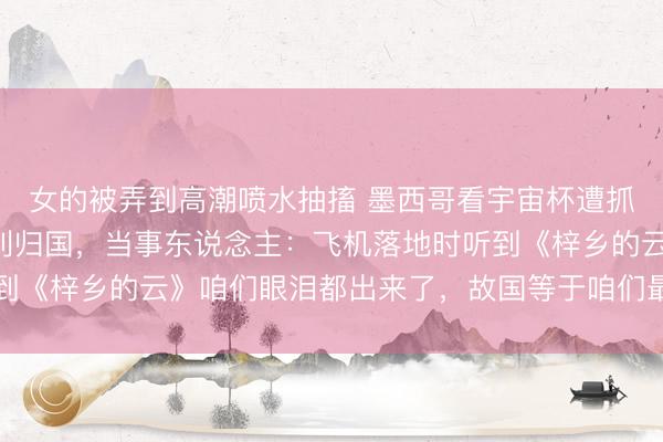 女的被弄到高潮喷水抽搐 墨西哥看宇宙杯遭抓枪抢掠中国男人已吉利归国，当事东说念主：飞机落地时听到《梓乡的云》咱们眼泪都出来了，故国等于咱们最纷乱的靠山
