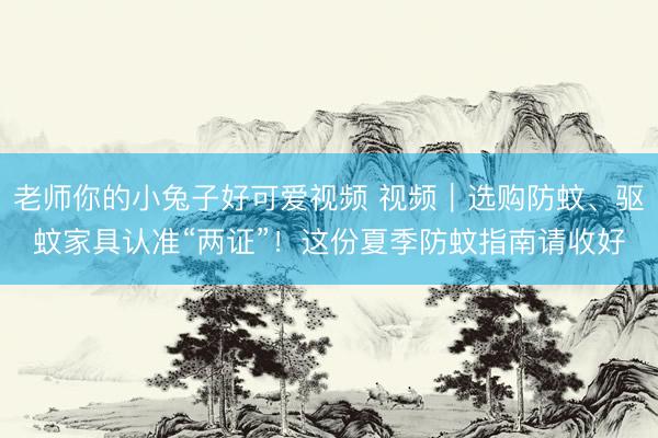 老师你的小兔子好可爱视频 视频｜选购防蚊、驱蚊家具认准“两证”！这份夏季防蚊指南请收好