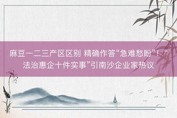 麻豆一二三产区区别 精确作答“急难愁盼”！“法治惠企十件实事”引南沙企业家热议