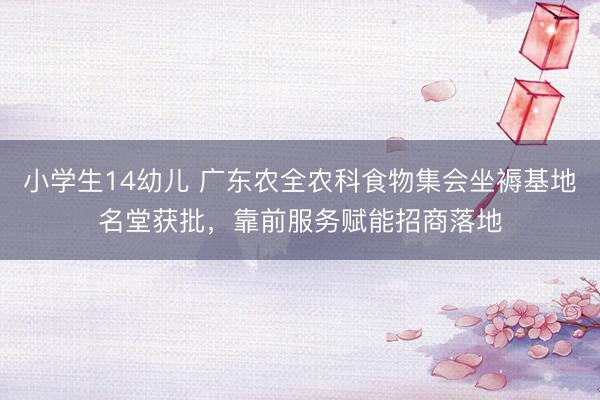 小学生14幼儿 广东农全农科食物集会坐褥基地名堂获批，靠前服务赋能招商落地
