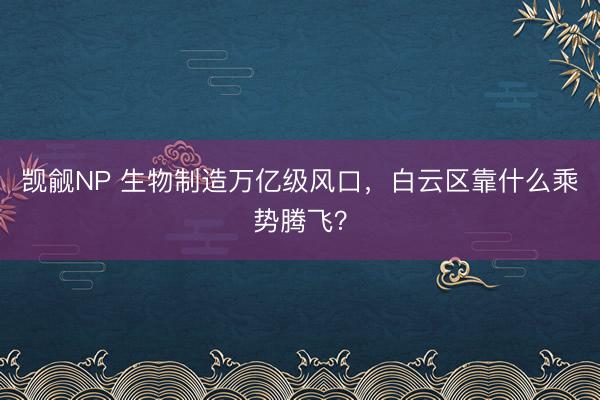 觊觎NP 生物制造万亿级风口，白云区靠什么乘势腾飞？