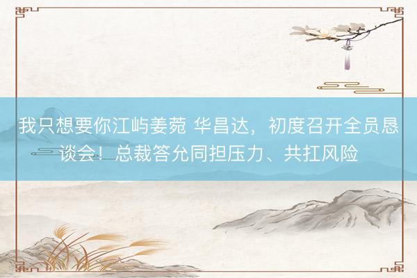 我只想要你江屿姜菀 华昌达，初度召开全员恳谈会！总裁答允同担压力、共扛风险