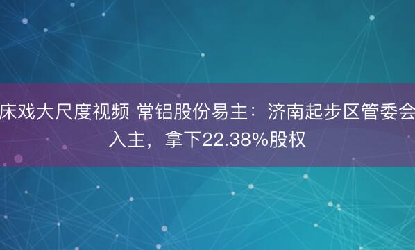 床戏大尺度视频 常铝股份易主：济南起步区管委会入主，拿下22.38%股权