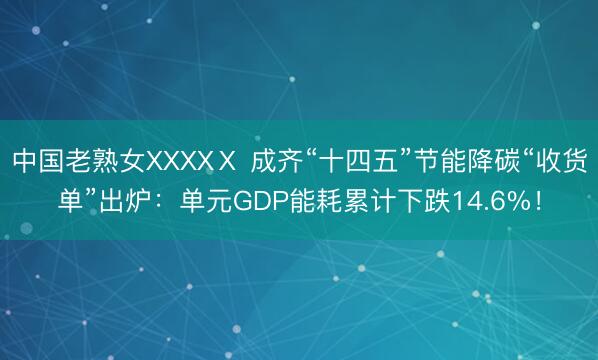 中国老熟女XXXXⅩ 成齐“十四五”节能降碳“收货单”出炉：单元GDP能耗累计下跌14.6%！