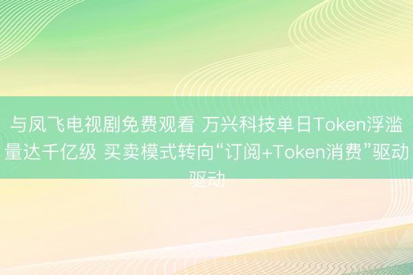 与凤飞电视剧免费观看 万兴科技单日Token浮滥量达千亿级 买卖模式转向“订阅+Token消费”驱动