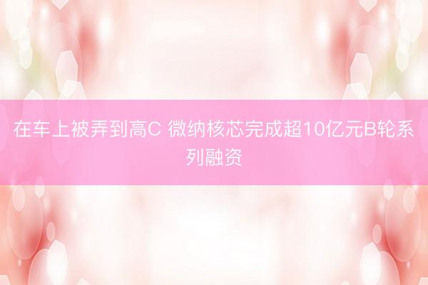 在车上被弄到高C 微纳核芯完成超10亿元B轮系列融资