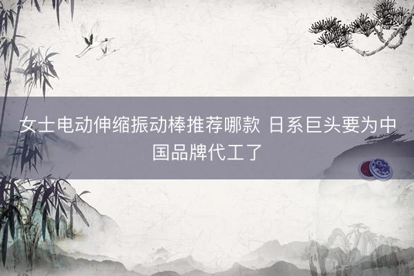 女士电动伸缩振动棒推荐哪款 日系巨头要为中国品牌代工了