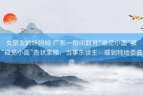 女朋友的坏妈妈 广东一倒闭数月“渝见小面”被“碰见小面”告状索赔，当事东谈主：感到特地委曲