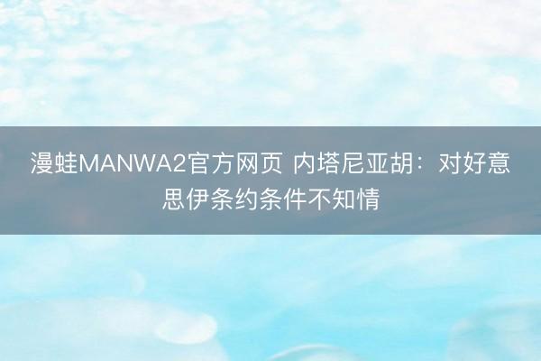 漫蛙MANWA2官方网页 内塔尼亚胡：对好意思伊条约条件不知情