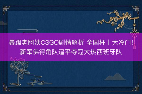 暴躁老阿姨CSGO剧情解析 全国杯丨大冷门!新军佛得角队逼平夺冠大热西班牙队