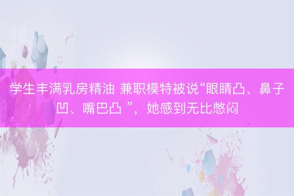 学生丰满乳房精油 兼职模特被说“眼睛凸、鼻子凹、嘴巴凸 ”，她感到无比憋闷