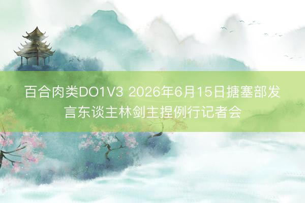 百合肉类DO1V3 2026年6月15日搪塞部发言东谈主林剑主捏例行记者会