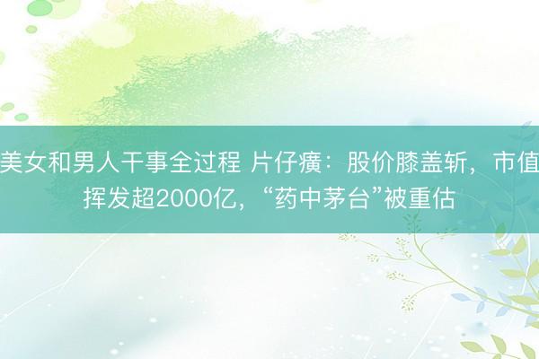 美女和男人干事全过程 片仔癀：股价膝盖斩，市值挥发超2000亿，“药中茅台”被重估