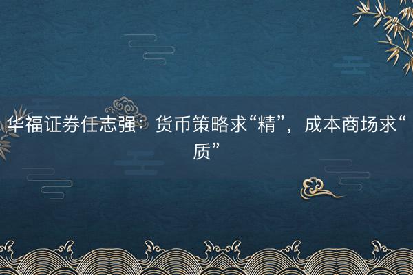 华福证券任志强：货币策略求“精”，成本商场求“质”