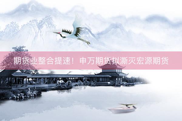 期货业整合提速！申万期货拟澌灭宏源期货