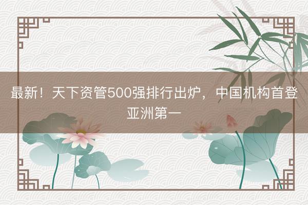 最新！天下资管500强排行出炉，中国机构首登亚洲第一